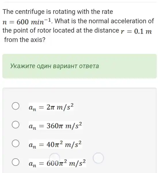 The centrifuge is rotating with the rate
n=600min^-1 . What is the normal acceleratior of
the point of rotor located at the distance r=0.1m
from the axis?
ykaxute onuH BapuaHT OTBeTa
a_(n)=2pi m/s^2
a_(n)=360pi m/s^2
a_(n)=40pi ^2m/s^2
a_(n)=600pi ^2m/s^2