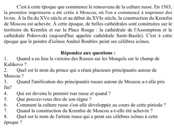 C'est à cette époque que commence le renouveau de la culture russe . En 1563,
la première imprimerie a étê créée à Moscou, où l'on a commencé à imprimer des
livres. A la fin du XVe siècle et au début du XVIe siècle, la construction du Kremlin
de Moscou est achevée. Á cette époque, de belles cathédrales sont construites sur le
territoire du Kremlin et sur la Place Rouge : la cathédrale de l'Assomption et la
cathédrale Pokrovski (aujourd'hui appelée cathédrale Saint-Basile ). C'est à cette
époque que le peintre d'icônes Andrei Roublev peint ses célèbres icônes.
Répondez aux questions :
1. . Quand a eu lieu la victoire des Russes sur les Mongols sur le champ de
Kulikovo ?
2.Quel est le nom du prince qui a réuni plusieurs principautés autour de
Moscou ?
3.Quand l'unification des principautés russes autour de Moscou a-t-elle pris
fin?
Qui est devenu le premier tsar russe et quand?
Que pouvez-vous dire de son règne ?
Comment la culture russe sest-elle développée au cours de cette période ?
Quand la construction du Kremlin de Moscou a-+elle été achevée ?
Quel est le nom de l'artiste russe qui a peint ses célèbres icônes à cette
époque ?