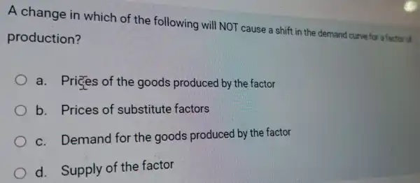 A change in which of the following will NOT cause a shift in the demand curve for a factor of
production?
. Prices of the goods produced by the factor
b . Prices of substitute factors
C . Demand for the goods produced by the factor
d . Supply of the factor