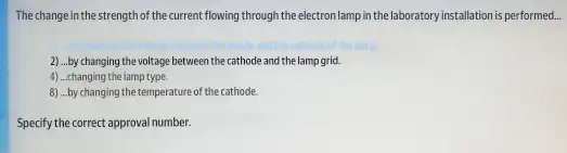 The change in the strength of the current flowing through the electron lamp in the laboratory installation is performed...
2) ...by changing the voltage between the cathode and the lamp grid.
4) ...changing the lamp type.
8) ...by changing the temperature of the cathode.
Specify the correct approval number.