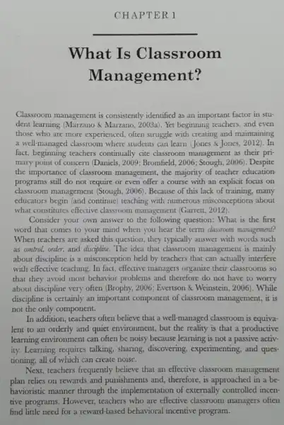 CHAPTER 1
__
What Is Classroom
Mana gement?
Classroom management is consistently identified as an important factor in stu-
dent learning (Marzano & Marzano , 2003a). Yet beginning teachers, and even
those who are more experienced, often struggle with creating and maintaining
a well-managed classroom where students can learn (Jones &Jones, 2012 ). In
fact, beginning teachers continually cite classroom management as their pri-
mary point of concern (Daniels, 2009 ; Bromfield, 2006 ; Stough, 2006). Despite
the importance of classroom management , the majority of teacher education
programs still do not require or even offer a course with an explicit focus on
classroom management (Stough . 2006). Because of this lack of training, many
educators begin (and continue) teaching with numerous misconceptions about
what constitutes effective classroom management (Garrett , 2012).
Consider your own answer to the following question: What is the first
word that comes to your mind when you hear the term classroom management?
When teachers are asked this question , they typically answer with words such
as control, order,and discipline. The idea that classroom management is mainly
about discipline is a misconception held by teachers that can actually interfere
with effective teaching In fact, effective managers organize their classrooms so
that they avoid most behavior problems and therefore do not have to worry
about discipline very often (Brophy, 2006 : Evertson & Weinstein . 2006). While
discipline is certainly an important component of classroom management, it is
not the only component.
In addition, teachers often believe that a well-managed classroom is equiva-
lent to an orderly and quiet environment, but the reality is that a productive
learning environment can often be noisy because learning is not a passive activ-
ity. Learning requires talking, sharing , discovering , experimenting, and ques
tioning, all of which can create noise.
Next,teachers frequently believe that an effective classroom management
plan relies on rewards and punishments and , therefore, is approached in a be-
havioristic manner through the implementation of externally controlled incen-
tive programs . However, teachers who are effective classroom managers often
find little need for a reward-based behavioral incentive program.