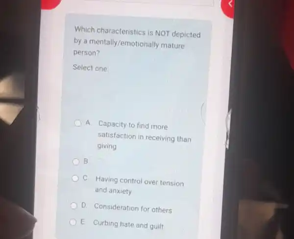 Which characteristics is NOT depicted
by a mentally/emoti onally mature
person?
Select one:
A. Capacity to find more
satisfaction in receiving than
giving
B.
C. Having control over tension
and anxiety
D. Consideration for others
E. Curbing hate and guilt