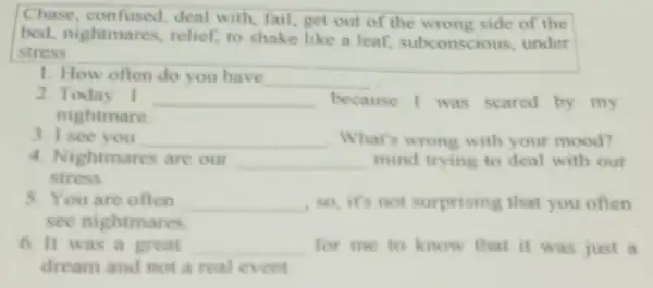 Chase, confused deal with, fail, get out of the wrong side of the
bed, nightmares relief, to shake like a leaf subconscious, under
stress
1. How often do you have
__
2. Today I __ because I was scared by my
nightmare
3. I see you __ What's wrong with your mood?
4. Nightmares are our __ mind trying to deal with our
stress
5. You are often __ so,it's not surprising that you often
see nightmares
6.It was a great __ for me to know that it was just a
dream and not a real event.