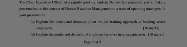 The Chief Executive Officer of a rapidly growing bank in Nairobi has requested you to make a
presentation on the concept of Human Resource Management to a team of operating managers. In
your presentation;
(a) Explain the merits and demerits of on the job training approach to banking sector
employees.
[10 marks]
(b) Explain the merits and demerits of employee turnover in an organization [10 marks]