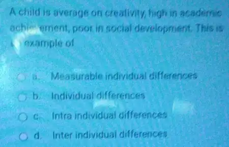 A child is average on creativity, high in academic
achie ement poor in social development. This is
i example of
a. Measurable individual differences
b. Individual differences
c. Intra individual differences
C d. Inter individual differences