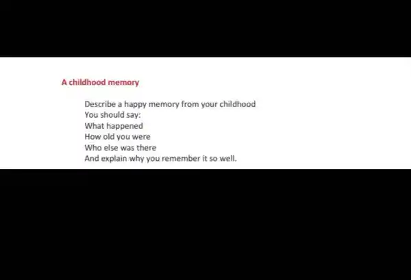 A childhood memory
Describe a happy memory from your childhood
You should say:
What happened
How old you were
Who else was there
And explain why you remember it so well.