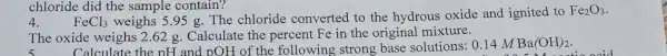 chloride did the sample contain?
4.
FeCl_(3) weighs 5.95 g.The chloride converted to the hydrous oxide and ignited to
Fe_(2)O_(3)
The oxide weighs 2.62 g Calculate the percent Fe in the original mixture.
Calculate the pH and pOH of the following strong base solutions: 0.14 M Ba(OH)_(2)