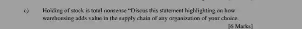 c)
Holding of stock is total nonsense "Discus this statement highlighting on how
warehousing adds value in the supply chain of any organization of your choice.
[6 Marks]