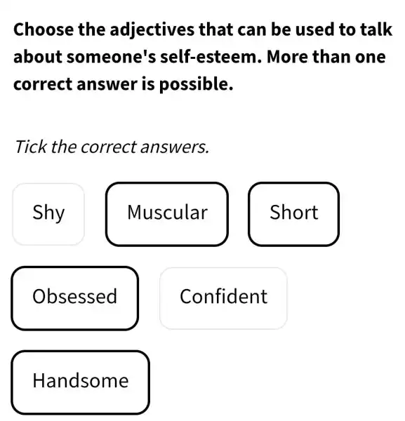 Choose the adjectives that can be used to talk
about someone's self-esteem . More than one
correct answer is possible.
Tick the correct answers.
Shy
Muscular
Short
Obsessed
Confident
Handsome