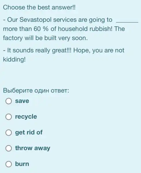 Choose the best answer!
- Our Sevastopol services are going to __
more than 60%  of householc I rubbish! The
factory will be built very soon.
- It sounds really great!Hope , you are not
kidding!
Bbl6epuTe of MH OTBeT:
save
recycle
get rid of
throw away
burn