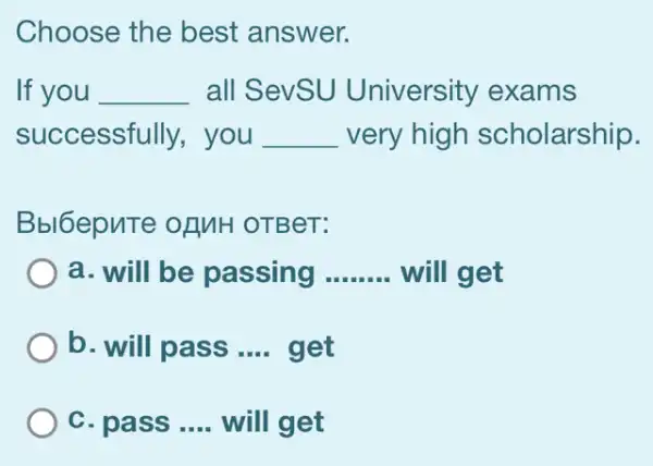 Choose the best answer.
If you __ all SevSU University exams
successfully,you __ very high scholarship.
Bbl6epuTe ofMH OTBeT:
a. will be passing __ will get
b. will pass __ get
C. pass __ will get