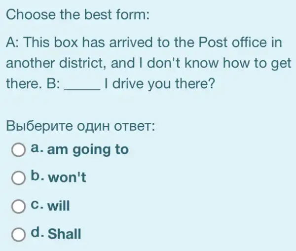 Choose the best form:
A: This box has arrived to the Post office in
another district., and I don't know how to get
there. B: __ I drive you there?
Bbl6epnTe of MH OTBeT:
a. am going to
b. won't
C. will
d. Shall