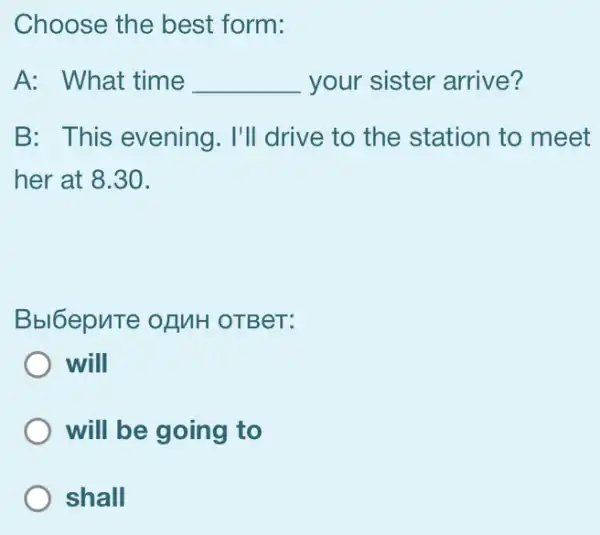 Choose the best form:
A: What time __ your sister arrive?
B: This evening . I'll drive to the station to meet
her at 8.30.
Bbl6epuTe ofMH OTBeT:
will
will be going to
shall