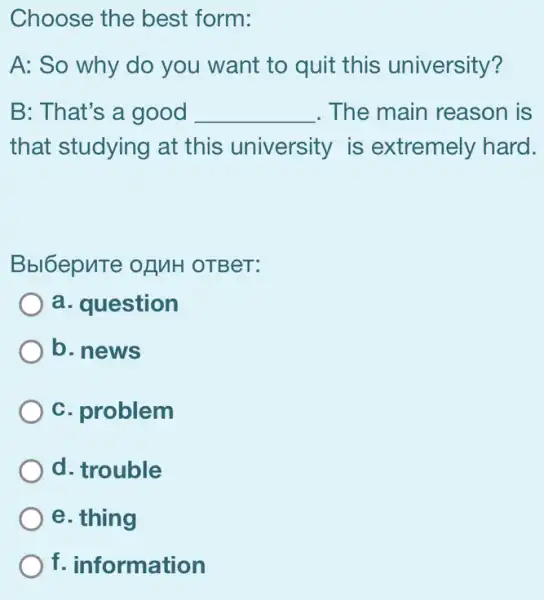 Choose the best form:
A: So why do you want to quit this university?
B: That's a good __ . The main reason I is
that studying at this university is extremely hard.
Bbl6epuTe ofMH OTBeT:
a. question
b. news
c. problem
d. trouble
e. thing
f. information