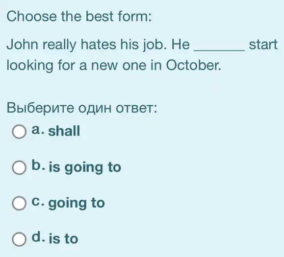 Choose the best form:
John really hates his job. He __ start
looking for a new one in October.
Bbl6epute of MH OTBeT:
a. shall
b. is going to
C. going to
d. is to