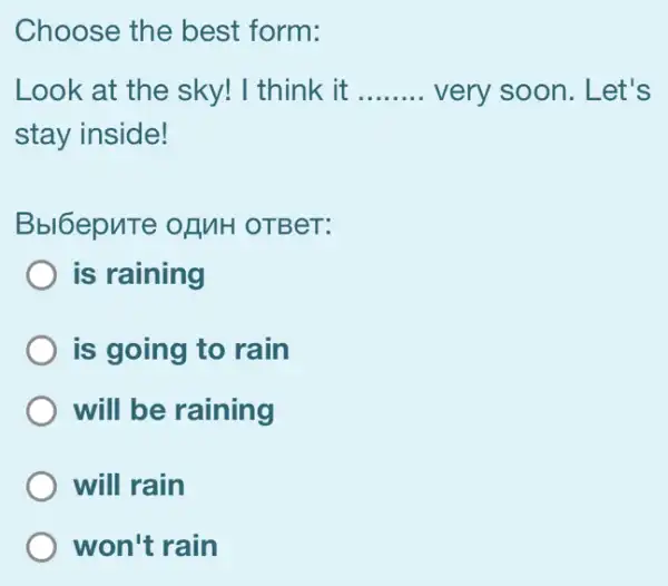 Choose the best form:
Look at the sky!I think it __ very soon. Let's
stay inside!
Bbl6epnTe ofMH OTBeT:
is raining
is going to rain
will be raining
will rain
won't rain