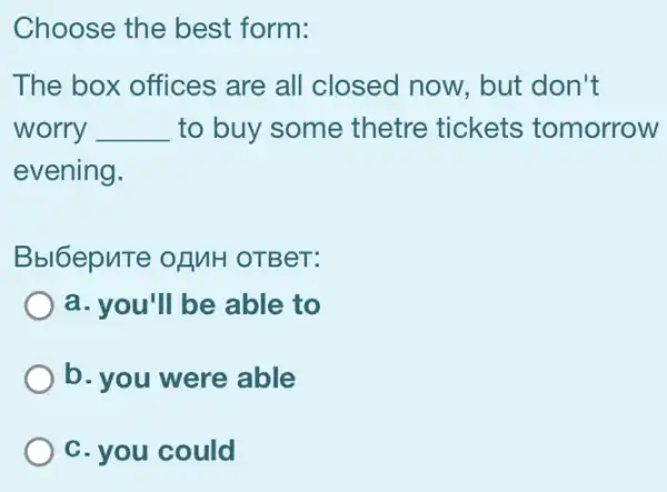 Choose the best form:
The box offices are all closed now, but don't
worry . __ to buy some thetre tickets tomorrow
evening.
Bbl6epute ofMH OTBeT:
a. you'll be able to
b. you were able
C. you could