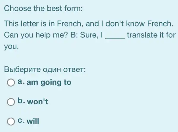 Choose the best form:
This letter is in French, and I don't know French.
Can you help me? B: Sure, I __ translate it for
you.
Bbl6epuTe ofMH OTBeT:
a. am going to
b. won't
C. will