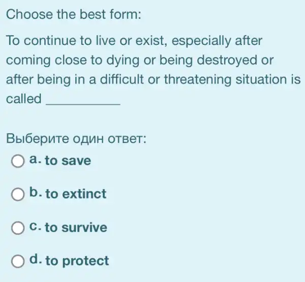 Choose the best form:
To continue to live or exist , especially after
coming close to dying or being destroyed or
after being in a . difficult or threatening situation is
called __
Bbl6epuTe of MH OTBeT:
a. to save
b. to extinct
c. to survive
d. to protect