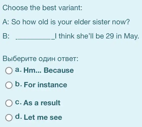 Choose the best variant:
A: So how old is your elder sister now?
B: __ I think she'll be 29 in May.
Bbl6epuTe ofMH OTBeT:
a. Hm __ Because
b. For instance
C. As a result
d. Let me see