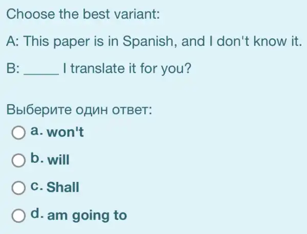 Choose the best variant:
A: This paper is in Spanish, and I don't know it.
B: __ I translate it for you?
Bbl6epnTe of MH OTBeT:
a. won't
b. will
C. Shall
d. am going to