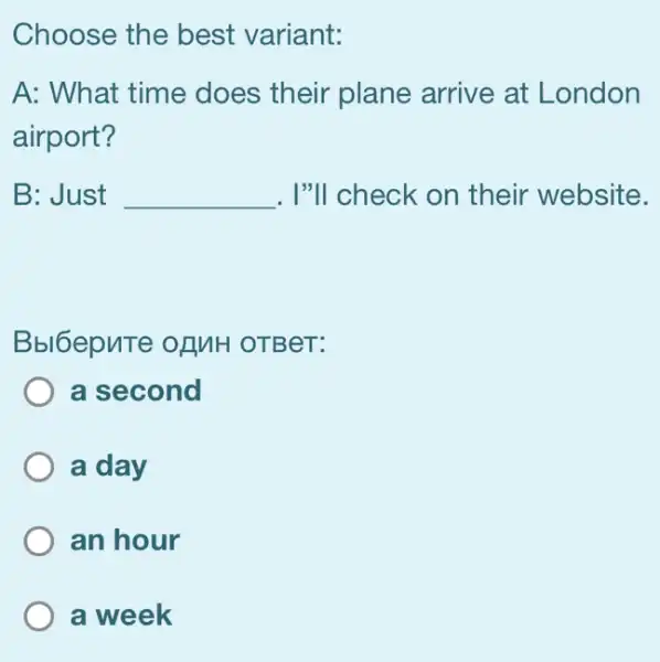 Choose the best variant:
A: What time does their plane arrive at London
airport?
B: Just __ . I"ll check on their website.
Bbl6epuTe of MH OTBeT:
a second
a day
an hour
a week