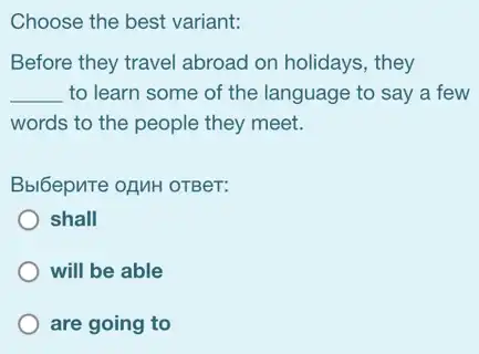 Choose the best variant:
Before they travel abroad on holidays, they
__ to learn some of the language to say a few
words to the people they meet.
Bbl6epuTe ozuH oTBer:
shall
will be able
are going to