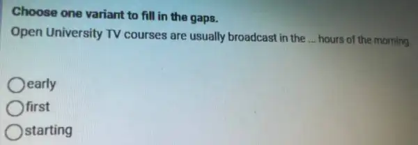 Choose one variant to fill in the gaps.
Open University TV courses are usually broadcast in the __ hours of the morning.
early
first
starting