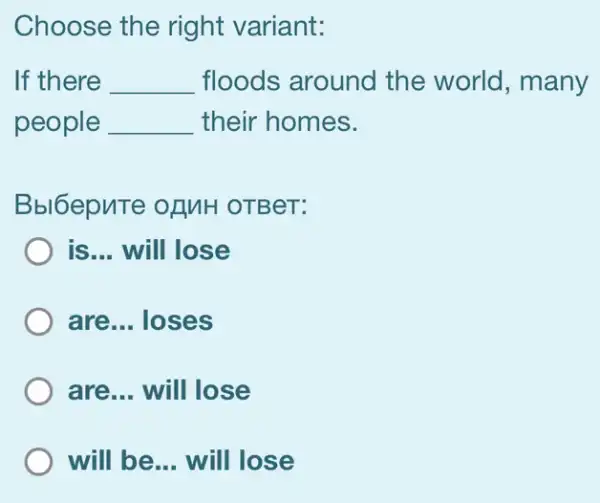 Choose the right variant:
If there __ floods around I the world, many
people __ their homes.
Bbl6epuTe OLMH OTBeT:
is... will lose
are... loses
are... will lose
) will be __ will lose