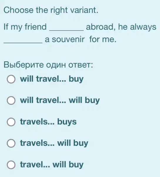 Choose the right variant.
If my friend __ abroad, he always
__ a souvenir for me.
Bbl6epuTe of MH OTBeT:
will travel. __ buy
will travel. __ will buy
travels. __ buys
travels __ will buy
travel. __ will buy