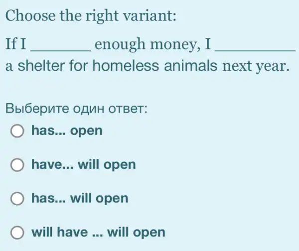 Choose the right variant:
If I __ enough money . I __
a shelter for homeless animals next year.
Bbl6epuTe ofMH OTBeT:
has __ open
have __ will open
, has __ will open
will have __ will open