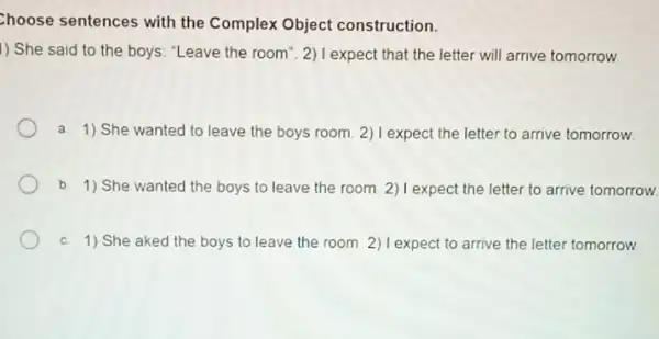 Choose sentences with the Complex Object construction.
1) She said to the boys: "Leave the room". 2) I expect that the letter will arrive tomorrow
a. 1) She wanted to leave the boys room. 2) I expect the letter to arrive tomorrow.
b. 1) She wanted the boys to leave the room. 2) I expect the letter to arrive tomorrow.
C. 1) She aked the boys to leave the room. 2) I expect to arrive the letter tomorrow.