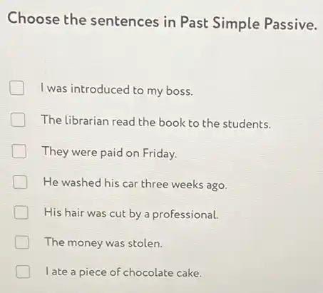 Choose the sentences in Past Simple Passive.
I was introduced to my boss.
The librarian read the book to the students.
They were paid on Friday.
He washed his car three weeks ago.
His hair was cut by a professional.
The money was stolen.
l ate a piece of chocolate cake.