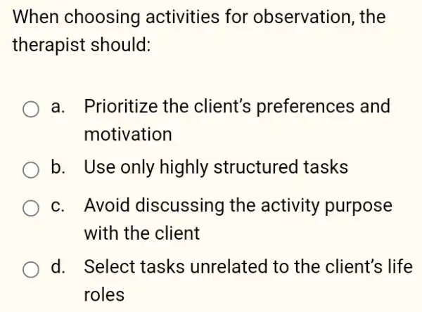 When choosing activities for observation, the
therapist should:
a. Prioritize the client's preferences and
motivation
b. Use only highly structurec I tasks
c. Avoid discussing the activity purpose
with the client
d. Select tasks ; unrelated to the client's life
roles