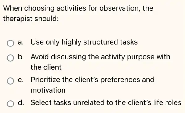 When choosing activities for observation, the
therapist should:
a. Use only highly structurec I tasks
b. Avoid discussing the activity purpose with
the client
c. Prioritize the client's preferences and
motivation
d. Select tasks unrelated to the client's life roles