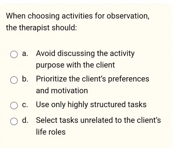 When choosing activities for observation,
the therapist should:
a. Avoid discussing the activity
purpose with the client
b . Prioritize the client's preferences
and motivation
c. Use only highly structured tasks
d. Select tasks unrelated I to the client's
life roles