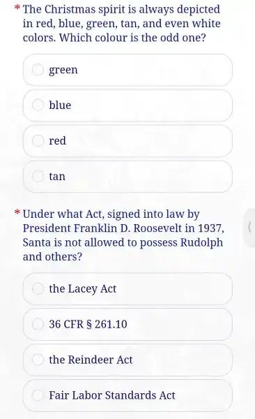 The Christmas spirit is always depicted
in red , blue , green , tan , and even white
colors .Which colour is the odd one?
green
blue
red
tan
Under what Act , signed into law by
President Franklin D . Roosevelt in 1937.
Santa is not allowed to possess Rudolph
and others?
the Lacey Act
36 CFR 261.10
the Reindeer Act
Fair Labor Standards Act