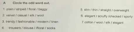 A Circle the odd word out.
1. plain/striped / floral / baggy
2. velvet/casual/silk / wool
3. trendy/fashionable / modern / linen
4. trousers/blouse/Moral / socks
5. slim/thin / straight / overweight
6. elegant/ scruffy /checked / sporty
7.cotton/wool/silk / elegant