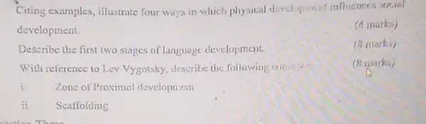 Citing examples, illustrate four ways in which physical development influences social
development.
(4 marks)
Describe the first two stages of language development.
(3 mark.)
With reference to Lev Vygotsky, describe the following
(8 marks)
i.
Zone of Proximol developtient
ii. Scaffolding