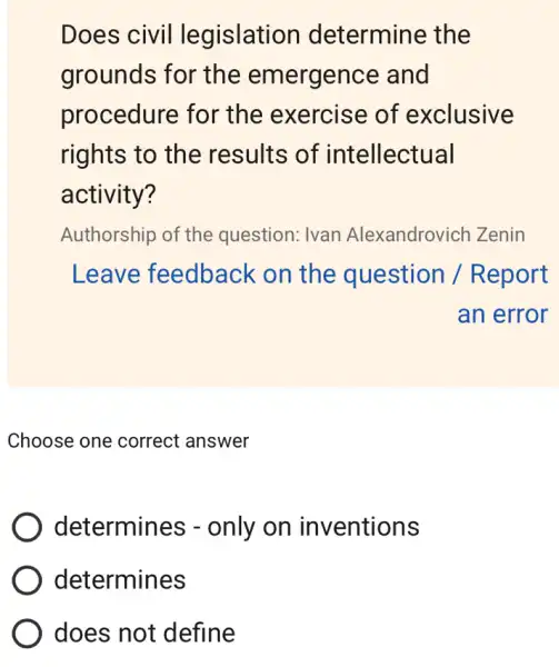 Does civil legislation determine the
grounds for the emergence and
procedure for the exercise of exclusive
rights to the results of intellectual
activity?
Authorship of the question: Ivan Alexandrovich Zenin
Leave feedback on the question /Report
an error
Choose one correct answer
determines - only on inventions
determines
) does not define