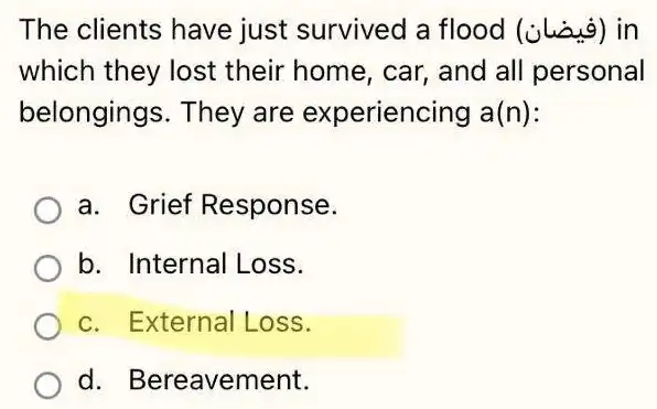 The clients have just survived a flood (juig) in
which they lost their home, car,and all personal
belongings. They are experiencing a(n)
a. Grief Response.
b. Internal Loss.
c. External Loss.
d. Bereavement.