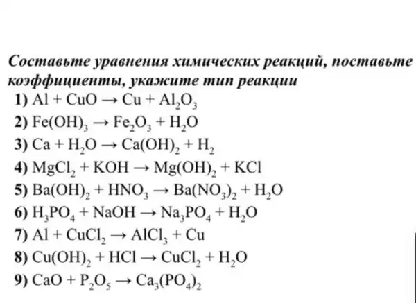 Cocma6 ome vpaenenua peakuui, nocm aebm e
uuenmbl mun peakuuu
1) Al+CuOarrow Cu+Al_(2)O_(3)
2) Fe(OH)_(3)arrow Fe_(2)O_(3)+H_(2)O
3) Ca+H_(2)Oarrow Ca(OH)_(2)+H_(2)
4) MgCl_(2)+KOHarrow Mg(OH)_(2)+KCl
5) Ba(OH)_(2)+HNO_(3)arrow Ba(NO_(3))_(2)+H_(2)O
6) H_(3)PO_(4)+NaOHarrow Na_(3)PO_(4)+H_(2)O
7) Al+CuCl_(2)arrow AlCl_(3)+Cu
8) Cu(OH)_(2)+HClarrow CuCl_(2)+H_(2)O
9) CaO+P_(2)O_(5)arrow Ca_(3)(PO_(4))_(2)