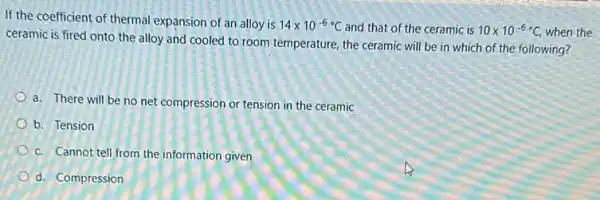 If the coefficient of thermal expansion of an alloy is 14times 10^-6C and that of the ceramic is 10times 10^-6C, when the
ceramic is fired onto the alloy and cooled to room temperature, the ceramic will be in which of the following?
a. There will be no net compression or tension in the ceramic
b. Tension
c. Cannot tell from the information given
d. Compression