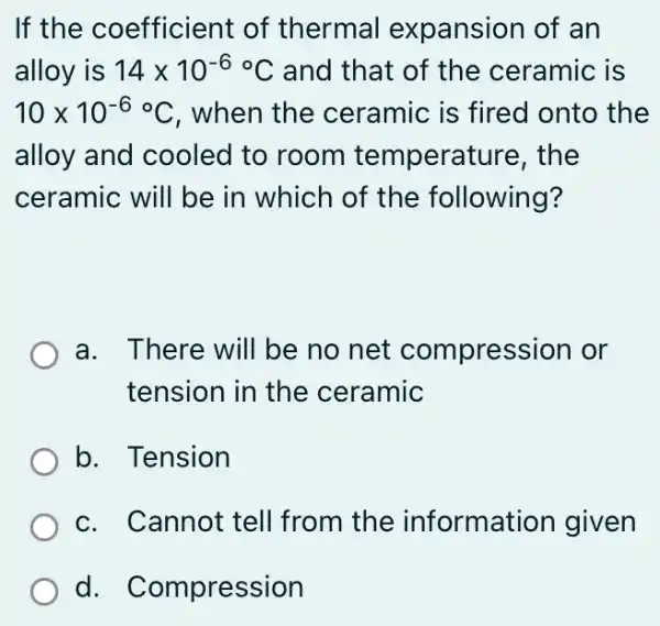 If the coefficient of thermal expansion of an
alloy is 14times 10^-6^circ C and that of the ceramic is
10times 10^-6^circ C , when the ceramic is fired onto the
alloy and cooled to room temperature, the
ceramic will be in which of the following?
a. There will be no net compression or
tension in the ceramic
b. Tension
c. Cannot tell from the informati on given
d. Compression