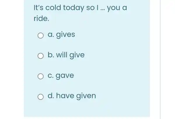 It's cold today so 1... you a
ride.
a. gives
b. will give
c. gave
d. have given