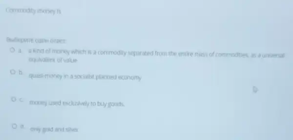 Commodity money is
Bbibepure onM oreer:
a. a kind of money which is a commodity separated from the entire mass of commodities, as a universal
equivalent of value
b.
quasi-money in a socialist planned economy
c.
money used exclusively to buy goods.
d
only gold and silver