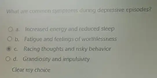 What are common symptoms during depressive episodes?
a. Increased energy and reduced sleep
b. Fatigue and feelings of worthlessness
C c. Racing thoughts and risky behavior
d. Grandiosity and impulsivity