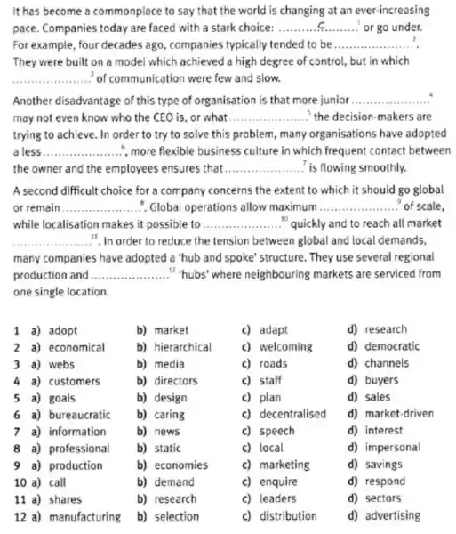 It has become a commonplace to say that the world is changing at an ever-increasing
pace. Companies today are faced with a stark choice: __ or go under.
For example, four decades ago, companies typically tended to be __
They were built on a model which achieved a high degree of control, but in which
__ of communication were few and slow.
Another disadvantage of this type of organisation is that more junior .. __
may not even know who the CEO is or what __ the decision-makers are
trying to achieve. In order to try to solve this problem, many organisations have adopted
a less __ , more flexible business culture in which frequent contact between
the owner and the employees ensures that __ is flowing smoothly.
A second difficult choice for a company concerns the extent to which it should go global
or remain __ . Global operations allow maximum __ of scale
while localisation makes it possible to __ "quickly and to reach all market
__ .". In order to reduce the tension between global and local demands,
many companies have adopted a 'hub and spoke' structure. They use several regional
production and __ "hubs'where neighbouring markets are serviced from
one single location.
1 a) adopt
b) market
c) adapt
d) research
2 a) economical
b) hierarchical
c) welcoming
d) democratic
3 a) webs
b) media
c) roads
d) channels
4 a) customers
b) directors
c) staff
d) buyers
5 a) goals
b) design
c) plan
d) sales
6 a) bureaucratic
b) caring
c) decentralised
d) market-driven
7 a) information
b) news
c) speech
d) interest
8 a) professional
b) static
c) local
d) impersonal
9) production
b) economies
c) marketing
d) savings
10 a) call
11 a) shares
12 a) manufacturing
b) demand
b) research
b) selection
c) enquire
c) leaders
c) distribution
d) respond
d) sectors
d) advertising