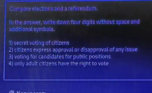 Compare elections and a referendum.
In the answer write down four digits without space and
additional symbols.
1) secret voting of citizens
2) citizens express approval or disapproval of any issue
3) voting for candidates for public positions
4) only adult citizens have the right to vote