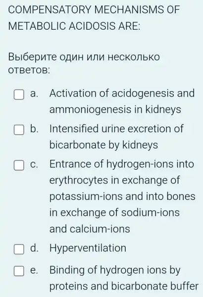 COMPENSATOR)MECHANISMS : OF
METABOLIC ACIDOSIS ARE:
Bbl6epuTe OLNH WTV HecKoJ]bKO
OTBeTOB:
a . Activation of acidogenesis and
ammoniogenesis in kidneys
b. Intensified I urine excretion of
bicarbonate by kidneys
C. . Entrance of hydrogen-ions into
erythrocytes ; in exchange of
potassium-ions and into bones
in exchange of sodium-ions
and calcium-ions
d Hyperventilation
e. Binding of hydroger ions by
proteins ; and bicarbonate buffer